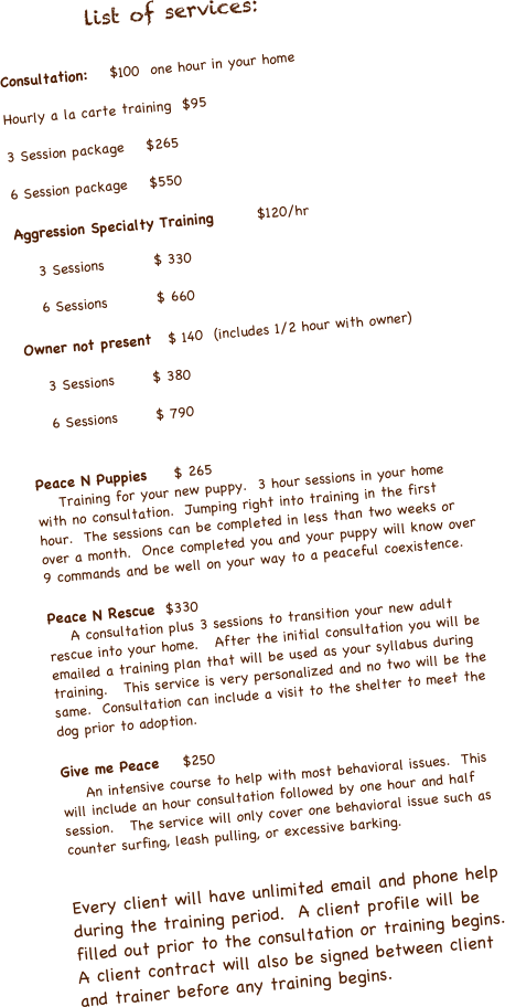          list of services:

Consultation:    $100  one hour in your home

Hourly a la carte training  $95

3 Session package    $265

6 Session package    $550

Aggression Specialty Training        $120/hr

    3 Sessions         $ 330

    6 Sessions         $ 660

Owner not present   $ 140  (includes 1/2 hour with owner)

    3 Sessions       $ 380
    
    6 Sessions       $ 790


Peace N Puppies     $ 265
    Training for your new puppy.  3 hour sessions in your home with no consultation.  Jumping right into training in the first hour.  The sessions can be completed in less than two weeks or over a month.  Once completed you and your puppy will know over 9 commands and be well on your way to a peaceful coexistence.

Peace N Rescue  $330
    A consultation plus 3 sessions to transition your new adult rescue into your home.   After the initial consultation you will be emailed a training plan that will be used as your syllabus during training.   This service is very personalized and no two will be the same.  Consultation can include a visit to the shelter to meet the dog prior to adoption.

Give me Peace    $250
    An intensive course to help with most behavioral issues.  This will include an hour consultation followed by one hour and half session.   The service will only cover one behavioral issue such as  counter surfing, leash pulling, or excessive barking.


Every client will have unlimited email and phone help during the training period.  A client profile will be filled out prior to the consultation or training begins.  A client contract will also be signed between client and trainer before any training begins.  



